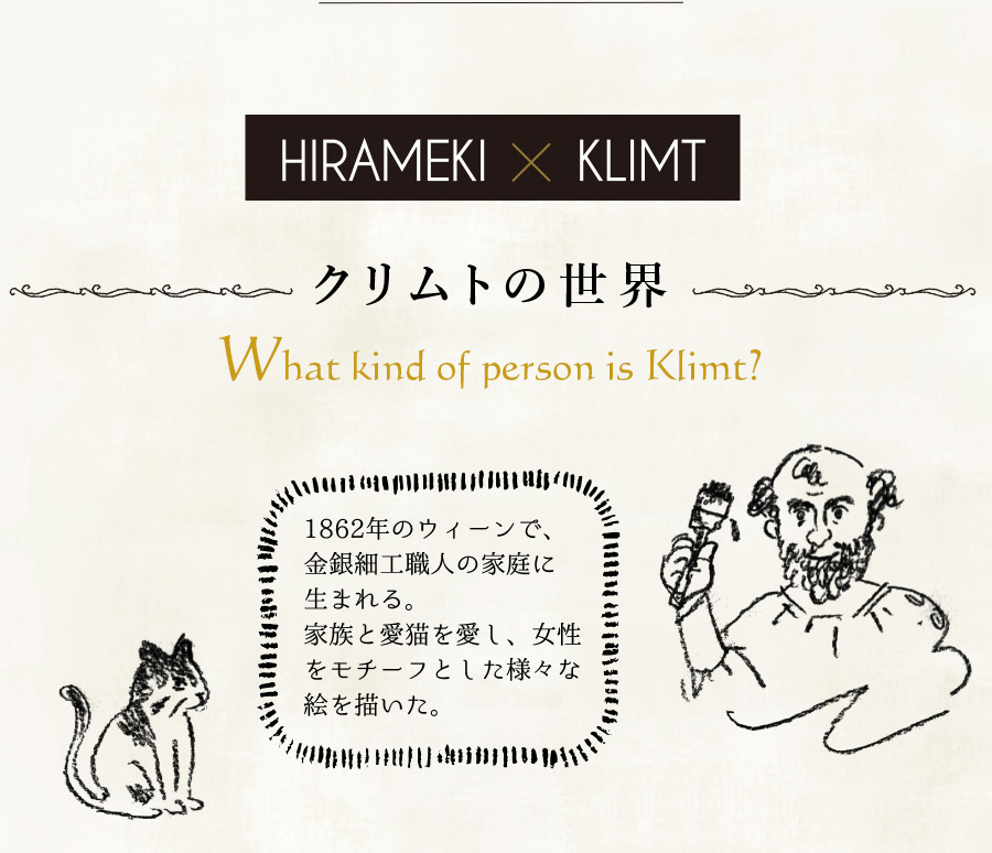 HIRAMEKI.×KLIMT クリムトの世界 What kind of person is Klimt? クリムトは、1862年のウィーンで、金銀細工職人の家庭に生まれる。家族と愛猫を愛し、女性をモチーフとした様々な絵を描いた。